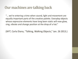 Our machines are talking back
“… we’re entering a time when sound, light and movement are
equally important parts of the creative palette. Everyday objects
whose expressive elements have long been static will now glow,
sing, vibrate and change position at the drop of a hat.”
(NYT, Carla Diana, “Talking, Walking Objects,” Jan. 26 2013.)
 