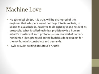 Machine Love
• No technical object, it is true, will be enamored of the
engineer that whispers sweet nothings into its sockets; to
solicit its assistance is, however to do right by it and respect its
protocols. What is called technical proficiency is a human
actant's mastery of such protocols—surely a kind of human-
nonhuman love, premised on the human's deep respect for
the nonhuman's constraints and demands.
• - Kyle McGee, writing on Latour’s Aramis
 