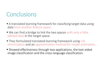 Conclusions
 A translated learning framework for classifying target data using
data from another feature space.
 We can find a bridge to link the two spaces with only a little
labeled data in the target space.
 They formulated translated learning framework using risk
minimization and an approximation method for model estimation .
 Showed effectiveness through two applications, the text-aided
image classification and the cross-language classification.
 