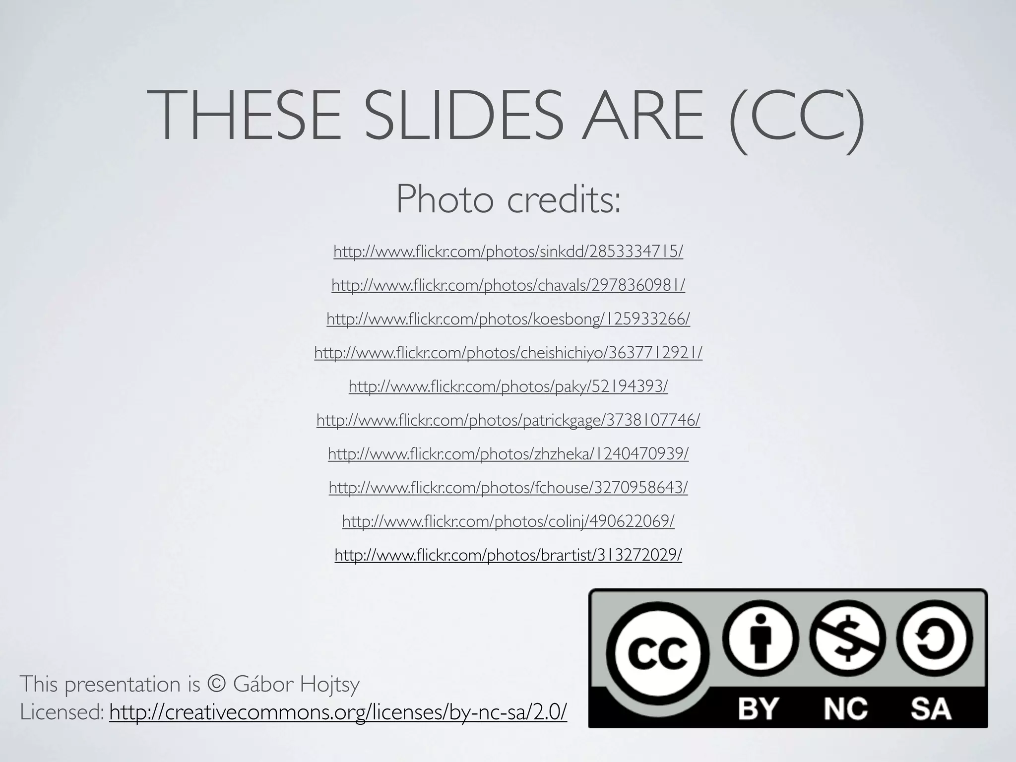 THESE SLIDES ARE (CC)
                                          Photo credits:
                                 http://www.ﬂickr.com/photos/sinkdd/2853334715/
                                 http://www.ﬂickr.com/photos/chavals/2978360981/
                                 http://www.ﬂickr.com/photos/koesbong/125933266/
                               http://www.ﬂickr.com/photos/cheishichiyo/3637712921/
                                   http://www.ﬂickr.com/photos/paky/52194393/
                               http://www.ﬂickr.com/photos/patrickgage/3738107746/
                                 http://www.ﬂickr.com/photos/zhzheka/1240470939/
                                 http://www.ﬂickr.com/photos/fchouse/3270958643/
                                   http://www.ﬂickr.com/photos/colinj/490622069/
                                  http://www.ﬂickr.com/photos/brartist/313272029/




This presentation is © Gábor Hojtsy
Licensed: http://creativecommons.org/licenses/by-nc-sa/2.0/
 