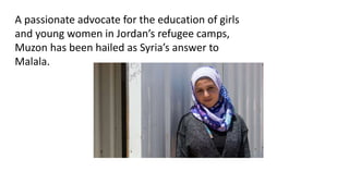 A passionate advocate for the education of girls
and young women in Jordan’s refugee camps,
Muzon has been hailed as Syria’s answer to
Malala.
 