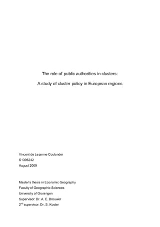 The role of public authorities in clusters:

              A study of cluster policy in European regions




Vincent de Lezenne Coulander
S1396242
August 2009




Master‟s thesis in Economic Geography
Faculty of Geographic Sciences
University of Groningen
Supervisor: Dr. A. E. Brouwer
2nd supervisor: Dr. S. Koster
 