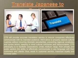 CTS will provide accurate translation service to ensure companies effectively 
communicate with its intended audience. We’ll strive to properly capture cultural 
nuances without incurring idiomatic peculiarities, preventing regional vocabulary 
and syntax errors, keeping in mind cultural intricacies and idiosyncrasies. CTS 
philosophy is to facilitate corporations; small, medium, large, from private, and 
public sectors the ability to effectively communicate in any language with their 
customers and clients; thus, excel in customer service, maximize loyalty and 
increase sales. 
 