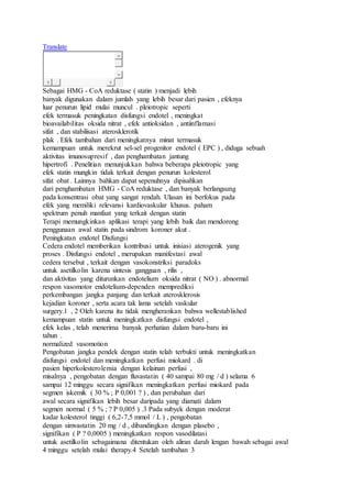 Translate
Sebagai HMG - CoA reduktase ( statin ) menjadi lebih
banyak digunakan dalam jumlah yang lebih besar dari pasien , efeknya
luar penurun lipid mulai muncul . pleiotropic seperti
efek termasuk peningkatan disfungsi endotel , meningkat
bioavailabilitas oksida nitrat , efek antioksidan , antiinflamasi
sifat , dan stabilisasi aterosklerotik
plak . Efek tambahan dari meningkatnya minat termasuk
kemampuan untuk merekrut sel-sel progenitor endotel ( EPC ) , diduga sebuah
aktivitas imunosupresif , dan penghambatan jantung
hipertrofi . Penelitian menunjukkan bahwa beberapa pleiotropic yang
efek statin mungkin tidak terkait dengan penurun kolesterol
sifat obat . Lainnya bahkan dapat sepenuhnya dipisahkan
dari penghambatan HMG - CoA reduktase , dan banyak berlangsung
pada konsentrasi obat yang sangat rendah. Ulasan ini berfokus pada
efek yang memiliki relevansi kardiovaskular khusus. paham
spektrum penuh manfaat yang terkait dengan statin
Terapi memungkinkan aplikasi terapi yang lebih baik dan mendorong
penggunaan awal statin pada sindrom koroner akut .
Peningkatan endotel Disfungsi
Cedera endotel memberikan kontribusi untuk inisiasi aterogenik yang
proses . Disfungsi endotel , merupakan manifestasi awal
cedera tersebut , terkait dengan vasokonstriksi paradoks
untuk asetilkolin karena sintesis gangguan , rilis ,
dan aktivitas yang diturunkan endotelium oksida nitrat ( NO ) . abnormal
respon vasomotor endotelium-dependen memprediksi
perkembangan jangka panjang dan terkait aterosklerosis
kejadian koroner , serta acara tak lama setelah vaskular
surgery.1 , 2 Oleh karena itu tidak mengherankan bahwa wellestablished
kemampuan statin untuk meningkatkan disfungsi endotel ,
efek kelas , telah menerima banyak perhatian dalam baru-baru ini
tahun .
normalized vasomotion
Pengobatan jangka pendek dengan statin telah terbukti untuk meningkatkan
disfungsi endotel dan meningkatkan perfusi miokard . di
pasien hiperkolesterolemia dengan kelainan perfusi ,
misalnya , pengobatan dengan fluvastatin ( 40 sampai 80 mg / d ) selama 6
sampai 12 minggu secara signifikan meningkatkan perfusi miokard pada
segmen iskemik ( 30 % ; P 0,001 ? ) , dan perubahan dari
awal secara signifikan lebih besar daripada yang diamati dalam
segmen normal ( 5 % ; ? P 0,005 ) .3 Pada subyek dengan moderat
kadar kolesterol tinggi ( 6,2-7,5 mmol / L ) , pengobatan
dengan simvastatin 20 mg / d , dibandingkan dengan plasebo ,
signifikan ( P ? 0,0005 ) meningkatkan respon vasodilatasi
untuk asetilkolin sebagaimana ditentukan oleh aliran darah lengan bawah sebagai awal
4 minggu setelah mulai therapy.4 Setelah tambahan 3
 