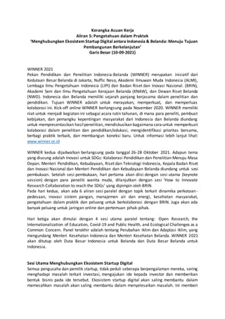 Kerangka Acuan Kerja
Aliran 5: Pengetahuan dalam Praktek
‘Menghubungkan Ekosistem Startup Digital antara Indonesia & Belanda: Menuju Tujuan
Pembangunan Berkelanjutan’
Garis Besar (10-09-2021)
WINNER 2021
Pekan Pendidikan dan Penelitian Indonesia-Belanda (WINNER) merupakan inisiatif dari
Kedutaan Besar Belanda di Jakarta, Nuffic Neso, Akademi Ilmuwan Muda Indonesia (ALMI),
Lembaga Ilmu Pengetahuan Indonesia (LIPI) dan Badan Riset dan Inovasi Nasional. (BRIN),
Akademi Seni dan Ilmu Pengetahuan Kerajaan Belanda (KNAW), dan Dewan Riset Belanda
(NWO). Indonesia dan Belanda memiliki sejarah panjang kerjasama dalam penelitian dan
pendidikan. Tujuan WINNER adalah untuk merayakan, memperkuat, dan memperluas
kolaborasi ini. Kick-off online WINNER berlangsung pada November 2020. WINNER memiliki
niat untuk menjadi kegiatan ini sebagai acara rutin tahunan, di mana para peneliti, pembuat
kebijakan, dan pemangku kepentingan masyarakat dari Indonesia dan Belanda diundang
untuk mempresentasikan hasilpenelitian, mendiskusikan bagaimana cara untuk memperkuat
kolaborasi dalam penelitian dan pendidikan/edukasi, mengidentifikasi prioritas bersama,
berbagi praktik terbaik, dan membangun koneksi baru. Untuk informasi lebih lanjut lihat:
www.winner.or.id
WINNER kedua dijadwalkan berlangsung pada tanggal 26-28 Oktober 2021. Adapun tema
yang diusung adalah Inovasi untuk SDGs: Kolaborasi Pendidikan dan Penelitian Menuju Masa
Depan. Menteri Pendidikan, Kebudayaan, Riset dan Teknologi Indonesia, Kepala Badan Riset
dan Inovasi Nasional dan Menteri Pendidikan dan Kebudayaan Belanda diundang untuk sesi
pembukaan. Setelah sesi pembukaan, hari pertama akan diisi dengan sesi utama (keynote
session) dengan para peneliti wanita muda, dilanjutkan dengan sesi ‘How to Innovate
Research Collaboration to reach the SDGs’ yang dipimpin oleh BRIN.
Pada hari kedua, akan ada 6 aliran sesi paralel dengan topik terkait dinamika perkotaan-
pedesaan, inovasi sistem pangan, manajemen air dan energi, kesehatan masyarakat,
pengetahuan dalam praktik dan peluang untuk berkolaborasi dengan BRIN. Juga akan ada
banyak peluang untuk jaringan online dan pertemuan pihak-pihak.
Hari ketiga akan dimulai dengan 4 sesi utama paralel tentang: Open Research, the
Internationalization of Education, Covid-19 and Public Health, and Ecological Challenges as a
Common Concern. Panel terakhir adalah tentang Perubahan Iklim dan Adaptasi Iklim, yang
mengundang Menteri Kesehatan Indonesia dan Menteri Kesehatan Belanda. WINNER 2021
akan ditutup oleh Duta Besar Indonesia untuk Belanda dan Duta Besar Belanda untuk
Indonesia.
Sesi Utama Menghubungkan Ekosistem Startup Digital
Semua pengusaha dan pemilik startup, tidak peduli seberapa berpengalaman mereka, sering
menghadapi masalah terkait investasi, mengajukan ide kepada investor dan memberikan
bentuk bisnis pada ide tersebut. Ekosistem startup digital akan saling membantu dalam
memecahkan masalah akan saling membantu dalam menyelesaikan masalah. Ini memberi
 
