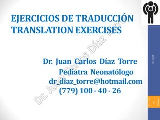 EJERCICIOS DE TRADUCCIÓN
TRANSLATION EXERCISES




                                   DR. JCDT
      Dr. Juan Carlos Díaz Torre
           Pediatra Neonatólogo
       dr_diaz_torre@hotmail.com
           (779) 100 - 40 - 26
                                     1
 