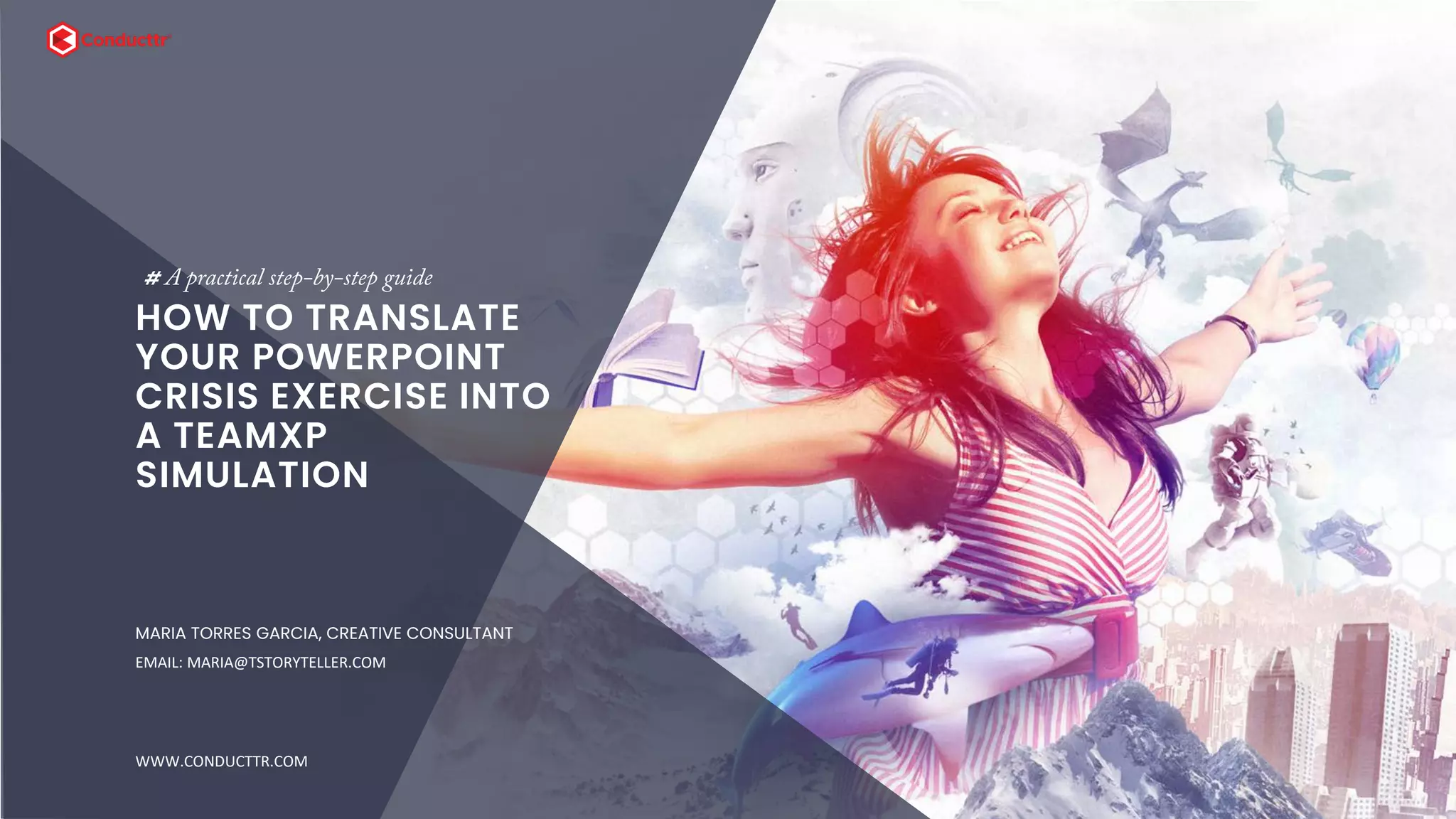 SLIDE SECTION
HOW TO TRANSLATE
YOUR POWERPOINT
CRISIS EXERCISE INTO
A TEAMXP
SIMULATION
# A practical step-by-step guide
MARIA TORRES GARCIA, CREATIVE CONSULTANT
EMAIL: MARIA@TSTORYTELLER.COM
WWW.CONDUCTTR.COM
 