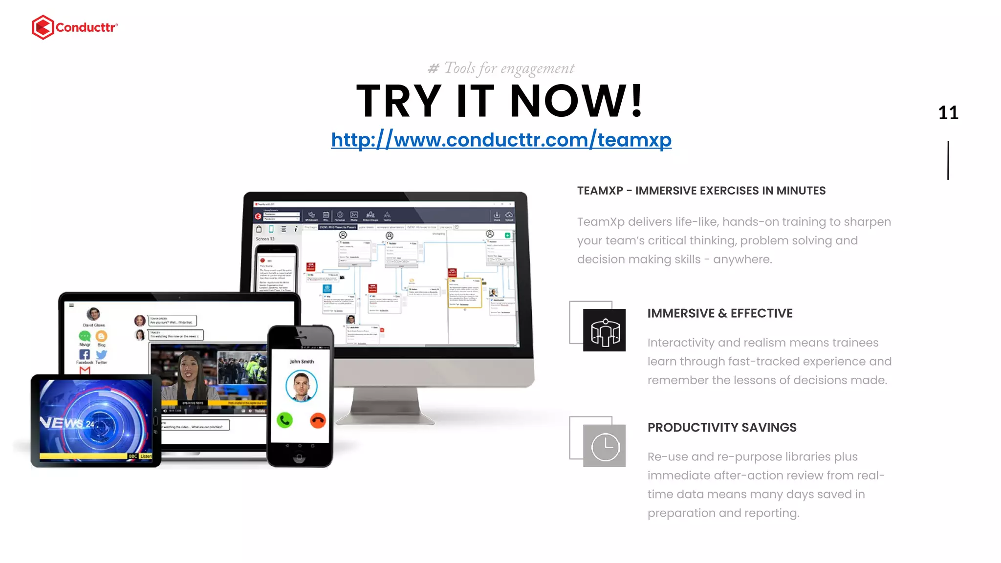 11TRY IT NOW!
# Tools for engagement
TEAMXP - IMMERSIVE EXERCISES IN MINUTES
TeamXp delivers life-like, hands-on training to sharpen
your team’s critical thinking, problem solving and
decision making skills - anywhere.
IMMERSIVE & EFFECTIVE
Interactivity and realism means trainees
learn through fast-tracked experience and
remember the lessons of decisions made.
PRODUCTIVITY SAVINGS
Re-use and re-purpose libraries plus
immediate after-action review from real-
time data means many days saved in
preparation and reporting.
http://www.conducttr.com/teamxp
 