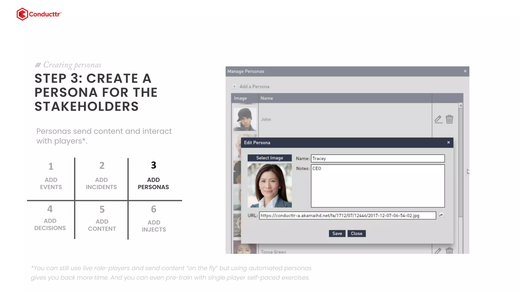 STEP 3: CREATE A
PERSONA FOR THE
STAKEHOLDERS
# Creating personas
Personas send content and interact
with players*.
ADD
EVENTS
1
ADD
INCIDENTS
2
ADD
DECISIONS
4
ADD
CONTENT
5
ADD
PERSONAS
3
ADD
INJECTS
6
*You can still use live role-players and send content “on the fly” but using automated personas
gives you back more time. And you can even pre-train with single player self-paced exercises.
 