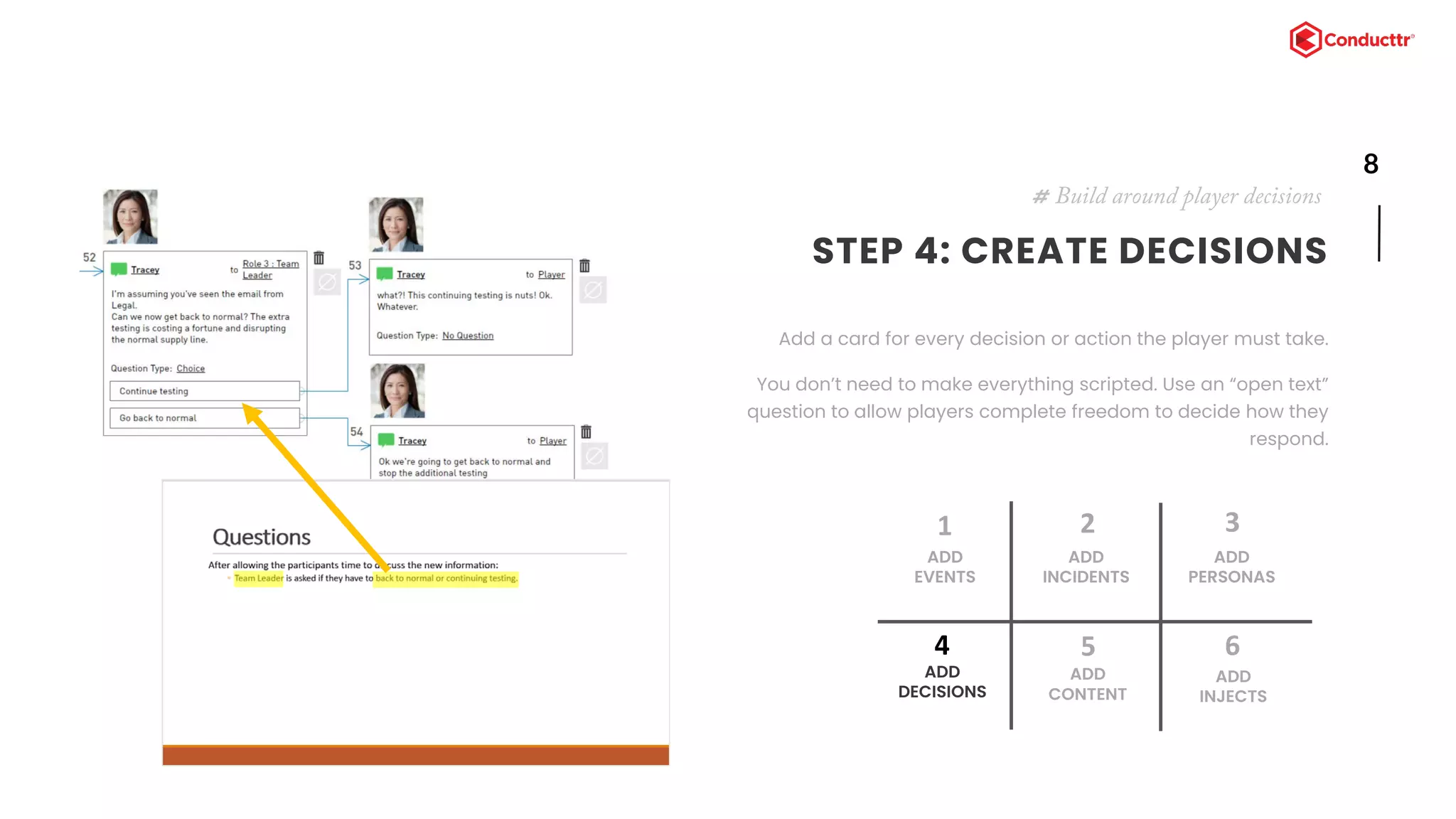 8
STEP 4: CREATE DECISIONS
Add a card for every decision or action the player must take.
You don’t need to make everything scripted. Use an “open text”
question to allow players complete freedom to decide how they
respond.
# Build around player decisions
ADD
EVENTS
1
ADD
INCIDENTS
2
ADD
DECISIONS
4
ADD
CONTENT
5
ADD
PERSONAS
3
ADD
INJECTS
6
 