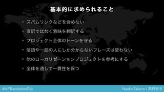 #WPTranslationDay Naoko Takano / 高野直子
基本的に求められること
• スパムリンクなどを含めない
• 直訳ではなく意味を翻訳する
• プロジェクト全体のトーンを守る
• 俗語や一部の人にしか分からないフレーズは使わない
• 他のローカリゼーションプロジェクトを参考にする
• 全体を通して一貫性を保つ
 