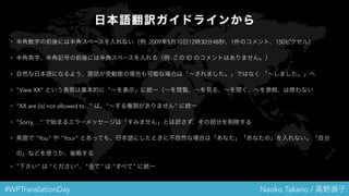 #WPTranslationDay Naoko Takano / 高野直子
日本語翻訳ガイドラインから
• 半角数字の前後には半角スペースを入れない（例: 2009年5月10日12時30分48秒、1件のコメント、150ピクセル）
• 半角英字、半角記号の前後には半角スペースを入れる（例: この ID のコメントはありません。）
• 自然な日本語になるよう、原語が受動態の場合も可能な場合は「～されました。」ではなく 「～しました。」へ
• "View XX" という表現は基本的に「～を表示」に統一（～を閲覧、～を見る、～を開く、～を参照、は使わない
• "XX are (is) not allowed to..." は、"～する権限がありません" に統一
• ”Sorry, ..." で始まるエラーメッセージは「すみません」とは訳さず、その部分を削除する
• 英語で "You" や "Your" とあっても、日本語にしたときに不自然な場合は「あなた」「あなたの」を入れない。「自分の
」などを使うか、省略する
• "下さい" は "ください"、"全て" は "すべて" に統一
 