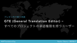 #WPTranslationDay Naoko Takano / 高野直子
GTE (General Translation Editor) =
すべてのプロジェクトの承認権限を持つユー
ザー
プレゼン内で使う用語
 