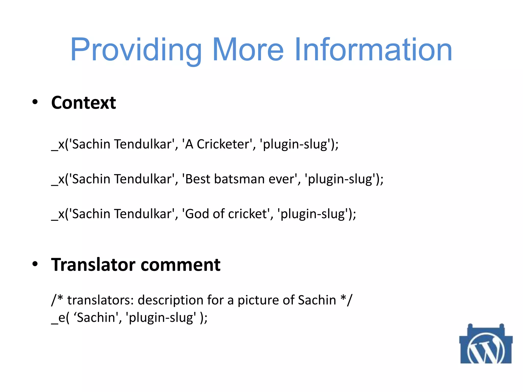 Providing More Information
• Context
_x('Sachin Tendulkar', 'A Cricketer', 'plugin-slug');
_x('Sachin Tendulkar', 'Best batsman ever', 'plugin-slug');
_x('Sachin Tendulkar', 'God of cricket', 'plugin-slug');
• Translator comment
/* translators: description for a picture of Sachin */
_e( ‘Sachin', 'plugin-slug' );
 