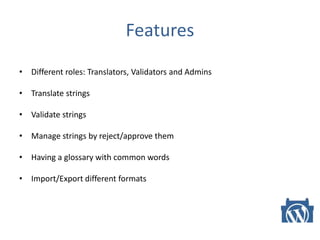 Features
• Different roles: Translators, Validators and Admins
• Translate strings
• Validate strings
• Manage strings by reject/approve them
• Having a glossary with common words
• Import/Export different formats
 