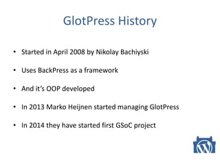 GlotPress History
• Started in April 2008 by Nikolay Bachiyski
• Uses BackPress as a framework
• And it’s OOP developed
• In 2013 Marko Heijnen started managing GlotPress
• In 2014 they have started first GSoC project
 
