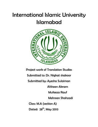 International Islamic University
Islamabad
Project work of Translation Studies
Submitted to: Dr. Nighat shakoor
Submitted by: Ayesha Sulaiman
Afsheen Akram
Mufeeza Rauf
Mehreen Shahzadi
Class: M.A (section A)
Dated: 28th
, May 2013
 
