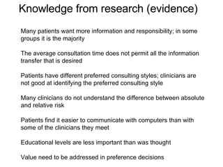 Many patients want more information and responsibility; in some groups it is the majority The average consultation time does not permit all the information transfer that is desired Patients have different preferred consulting styles; clinicians are not good at identifying the preferred consulting style Many clinicians do not understand the difference between absolute and relative risk Patients find it easier to communicate with computers than with some of the clinicians they meet Educational levels are less important than was thought  Value need to be addressed in preference decisions Knowledge from research (evidence) 