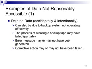 Examples of Data Not Reasonably Accessible (1) Deleted Data (accidentally & intentionally)  Can also be due to backup system not operating effectively, The process of creating a backup tape may have failed (partially), Error message may or may not have been generated,  Corrective action may or may not have been taken. 