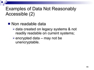 Examples of Data Not Reasonably Accessible (2) Non readable data data created on legacy systems & not readily readable on current systems;  encrypted data – may not be unencryptable. 