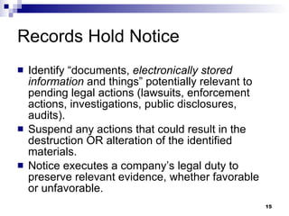 Records Hold Notice Identify “documents,  electronically stored information  and things” potentially relevant to pending legal actions (lawsuits, enforcement actions, investigations, public disclosures, audits). Suspend any actions that could result in the destruction OR alteration of the identified materials.  Notice executes a company’s legal duty to preserve relevant evidence, whether favorable or unfavorable.  