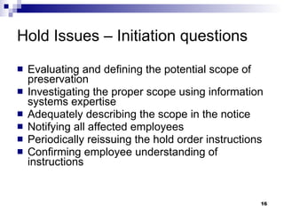 Hold Issues – Initiation questions Evaluating and defining the potential scope of preservation Investigating the proper scope using information systems expertise Adequately describing the scope in the notice Notifying all affected employees Periodically reissuing the hold order instructions Confirming employee understanding of instructions 