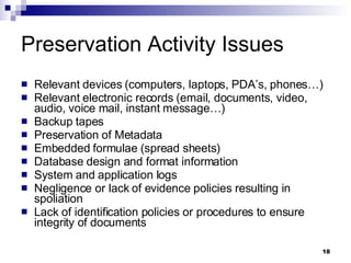 Preservation Activity Issues Relevant devices (computers, laptops, PDA’s, phones…) Relevant electronic records (email, documents, video, audio, voice mail, instant message…) Backup tapes Preservation of Metadata Embedded formulae (spread sheets) Database design and format information System and application logs Negligence or lack of evidence policies resulting in spoliation Lack of identification policies or procedures to ensure integrity of documents 