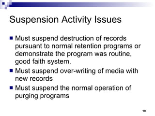 Suspension Activity Issues Must suspend destruction of records pursuant to normal retention programs or demonstrate the program was routine, good faith system. Must suspend over-writing of media with new records Must suspend the normal operation of purging programs 