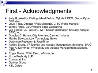 First - Acknowledgments Jody R. Westby, Distinguished Fellow, CyLab & CEO, Global Cyber Risk LLC Louis Tinto, Director / Risk Manager, CIBC World Markets Jeffrey Ritter, CEO Waters Edge Consulting Gib Sorebo, JD, CISSP, PMP, Senior Information Security Analyst, SAIC, Inc Douglas C. Haney, City Attorney, Carmel, Indiana Martha Dawson, Law Technology News Osterman Research & FaceTime Ashley Evans, VP Identity and Access Management Solutions, SAIC Paul A. Dornfried, VP Identity and Access Management solutions, SAIC Roger Matus, Chief Exec, InBoxer, Inc Nixon Peabody LLP Contoural, Inc Gartner Group K&L Gates 