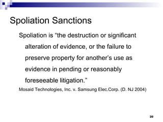 Spoliation Sanctions Spoliation is “the destruction or significant alteration of evidence, or the failure to preserve property for another’s use as evidence in pending or reasonably foreseeable litigation.” Mosaid Technologies, Inc. v. Samsung Elec.Corp. (D. NJ 2004)  