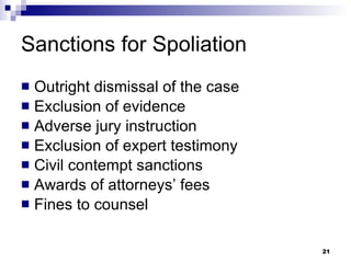 Sanctions for Spoliation Outright dismissal of the case Exclusion of evidence Adverse jury instruction Exclusion of expert testimony Civil contempt sanctions Awards of attorneys’ fees Fines to counsel 