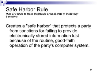 Safe Harbor Rule Rule 37   Failure to Make Disclosure or Cooperate in Discovery; Sanctions Creates a "safe harbor" that protects a party from sanctions for failing to provide electronically stored information lost because of the routine, good-faith operation of the party's computer system. 