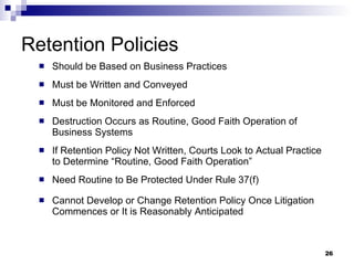 Retention Policies Should be Based on Business Practices Must be Written and Conveyed Must be Monitored and Enforced  Destruction Occurs as Routine, Good Faith Operation of Business Systems  If Retention Policy Not Written, Courts Look to Actual Practice to Determine “Routine, Good Faith Operation” Need Routine to Be Protected Under Rule 37(f) Cannot Develop or Change Retention Policy Once Litigation Commences or It is Reasonably Anticipated 