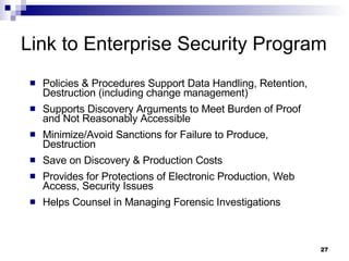 Link to Enterprise Security Program Policies & Procedures Support Data Handling, Retention, Destruction (including change management) Supports Discovery Arguments to Meet Burden of Proof and Not Reasonably Accessible Minimize/Avoid Sanctions for Failure to Produce, Destruction Save on Discovery & Production Costs Provides for Protections of Electronic Production, Web Access, Security Issues Helps Counsel in Managing Forensic Investigations 