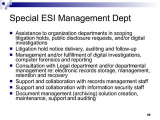 Special ESI Management Dept Assistance to organization departments in scoping litigation holds, public disclosure requests, and/or digital investigations Litigation hold notice delivery, auditing and follow-up Management and/or fulfillment of digital investigations, computer forensics and reporting Consultation with Legal department and/or departmental management re: electronic records storage, management, retention and recovery Support and collaboration with records management staff Support and collaboration with information security staff Document management (archiving) solution creation, maintenance, support and auditing 