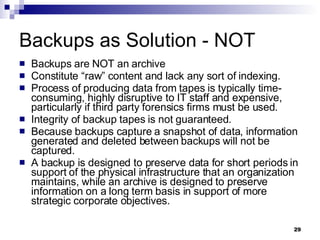 Backups as Solution - NOT Backups are NOT an archive Constitute “raw” content and lack any sort of indexing.  Process of producing data from tapes is typically time-consuming, highly disruptive to IT staff and expensive, particularly if third party forensics firms must be used. Integrity of backup tapes is not guaranteed.  Because backups capture a snapshot of data, information generated and deleted between backups will not be captured. A backup is designed to preserve data for short periods in support of the physical infrastructure that an organization maintains, while an archive is designed to preserve information on a long term basis in support of more strategic corporate objectives. 