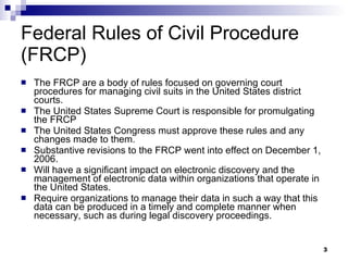 Federal Rules of Civil Procedure (FRCP) The FRCP are a body of rules focused on governing court procedures for managing civil suits in the United States district courts.  The United States Supreme Court is responsible for promulgating the FRCP The United States Congress must approve these rules and any changes made to them. Substantive revisions to the FRCP went into effect on December 1, 2006.  Will have a significant impact on electronic discovery and the management of electronic data within organizations that operate in the United States.  Require organizations to manage their data in such a way that this data can be produced in a timely and complete manner when necessary, such as during legal discovery proceedings. 
