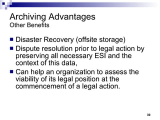 Archiving Advantages Other Benefits Disaster Recovery (offsite storage) Dispute resolution prior to legal action by preserving all necessary ESI and the context of this data,  Can help an organization to assess the viability of its legal position at the commencement of a legal action. 