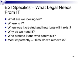 ESI Specifics – What Legal Needs From IT What are we looking for? Where is it? When was it created and how long will it exist? Why do we need it? Who created it and who controls it? Most importantly – HOW do we retrieve it? 