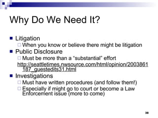Why Do We Need It? Litigation When you know or believe there might be litigation Public Disclosure Must be more than a “substantial” effort http://seattletimes.nwsource.com/html/opinion/2003861187_guestedits31.html   Investigations Must have written procedures (and follow them!) Especially if might go to court or become a Law Enforcement issue (more to come) 