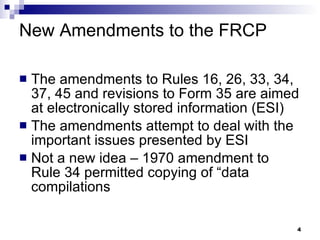 New Amendments to the FRCP The amendments to Rules 16, 26, 33, 34, 37, 45 and revisions to Form 35 are aimed at electronically stored information (ESI) The amendments attempt to deal with the important issues presented by ESI Not a new idea – 1970 amendment to Rule 34 permitted copying of “data compilations 