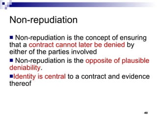 Non-repudiation Non-repudiation is the concept of ensuring that a  contract cannot later be denied  by either of the parties involved  Non-repudiation is the  opposite of   plausible   deniability .  Identity   is central  to a contract and evidence thereof 