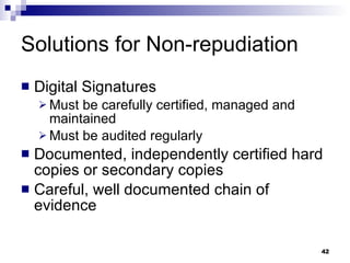 Solutions for Non-repudiation Digital Signatures Must be carefully certified, managed and maintained Must be audited regularly Documented, independently certified hard copies or secondary copies Careful, well documented chain of evidence 