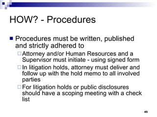 HOW? - Procedures Procedures must be written, published and strictly adhered to Attorney and/or Human Resources and a Supervisor must initiate - using signed form In litigation holds, attorney must deliver and follow up with the hold memo to all involved parties For litigation holds or public disclosures should have a scoping meeting with a check list 