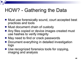 HOW? - Gathering the Data Must use forensically sound, court accepted best practices and tools Must document chain of custody Any files copied or device images created must use hashes to verify integrity May need to find or crack passwords Document everything in detailed investigation logs Use recognized forensics tools for copying, imaging and analysis 