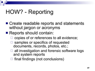 HOW? - Reporting Create readable reports and statements without jargon or acronyms Reports should contain: copies of or references to all evidence; samples or specifics of requested documents, records, photos, etc.; all investigation and forensic software logs and system reports final findings (not conclusions) 
