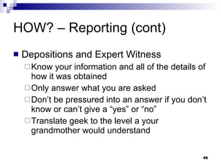 HOW? – Reporting (cont) Depositions and Expert Witness Know your information and all of the details of how it was obtained Only answer what you are asked Don’t be pressured into an answer if you don’t know or can’t give a “yes” or “no” Translate geek to the level a your grandmother would understand 