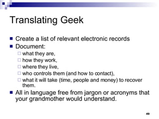 Translating Geek Create a list of relevant electronic records Document: what they are, how they work,  where they live, who controls them (and how to contact), what it will take (time, people and money) to recover them. All in language free from jargon or acronyms that your grandmother would understand. 