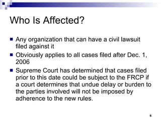 Who Is Affected? Any organization that can have a civil lawsuit filed against it Obviously applies to all cases filed after Dec. 1, 2006 Supreme Court has determined that cases filed prior to this date could be subject to the FRCP if a court determines that undue delay or burden to the parties involved will not be imposed by adherence to the new rules. 