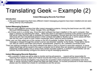 Translating Geek – Example (2) Instant Messaging Records Fact Sheet Introduction …  in the past it has been true that many different instant messaging programs have been installed and are were being used by City employees…  Instant Messaging Systems There are many different vendors that offer instant messaging systems. Among the best known are AOL (AIM), Microsoft (MSMessaging), Yahoo, Google, ICQ, and Skype… …  all of these work in a similar way. Once the client software has been installed on the user’s computer, they begin a session by activating the client… When the client is activated it connects to the vendor’s server and that server notes that the user is available for instant messaging. Anyone else who has the same type of client and who has included that person in their contacts list (called a ‘Buddy List’ in some cases) will then see the first user’s name on their instant messenger client, listed as being available.  Either user can then select any of the names on the list of available ‘buddies’ and type in a message. This message is relayed through the vendor’s server and directed ‘instantly’ to the buddy. These same clients can also be used to send files (documents, spreadsheets, graphics, etc.) between connected users. There are settings available on the client software that allow a user to choose to save their sessions. In some cases these logs will be saved to the user’s computer but in others they are saved to a central server. In an enterprise hosted system and in some of the vendor provided systems, a central IT administrator can set policies that automatically configure the clients to log all messaging sessions. Instant Messaging Records Retention …  with a solution in place we will be able to monitor and log all sessions … [users] will be responsible for retaining them based on State and Federal records law if they are considered substantive or vital records. Collection of these records for litigation may require the acquisition of the employee’s workstation hard drive data, or server records if that is where the data has been stored. For access procedures to those resources, please see the related fact sheets for workstations and file servers 